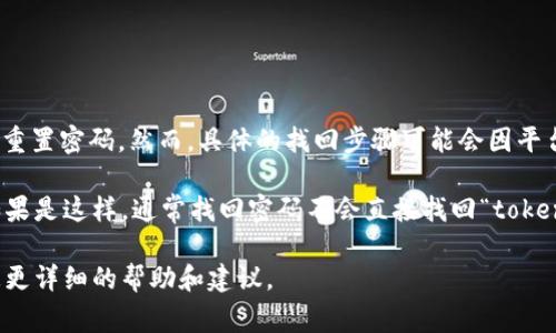 如果您在使用某个服务或平台时忘记了密码，通常可以通过邮箱或手机号码找回或重置密码。然而，具体的找回步骤可能会因平台的不同而有所不同。

关于“tokenim”，我认为您可能是指某种涉及到身份验证或访问实体的细分服务。如果是这样，通常找回密码不会直接找回“token”。但是，重置密码后，您可能需要重新生成或获取新的token，以便再次访问该服务。

如果您能提供更具体的上下文，例如“tokenim”所指的具体平台或服务，我可以给您更详细的帮助和建议。