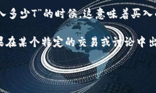 加密货币中的“T”通常指的是“千”（Thousand），在金融和交易领域中被广泛使用。因此，当你看到“买入多少T”的时候，这意味着买入的金额以“千”为单位。例如，如果某人说他买入了5T的比特币，这实际上是指他买入了5000个比特币。

然而，不同的市场和个人在使用这个术语时可能会有不同的解释，具体还需要结合上下文来确认。如果在某个特定的交易或讨论中出现了这个术语，最好请相关人员进行准确的确认，以免误解。

如果你对加密货币的交易、投资，或者其它相关内容有疑问，欢迎提问！