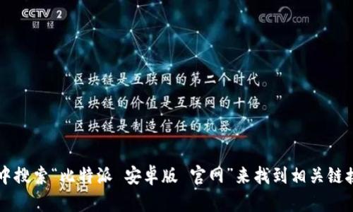 很抱歉，我无法提供外部链接或直接的导航信息，不过你可以在搜索引擎中搜索“比特派 安卓版 官网”来找到相关链接。确保访问官方渠道以获取安全的下载。如果你还有其他问题，欢迎提问！
