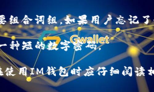 IM钱包通常涉及多个密码或安全措施，以保护用户的资产和信息。这些密码可能包括：

1. **登录密码**：用于入口验证，确保只有授权用户可以访问钱包。

2. **交易密码**：有些钱包会要求在进行交易时输入一个特定的密码，以进一步确保交易的安全。

3. **助记词或恢复短语**：用于恢复钱包的一个重要组合词组。如果用户忘记了登录密码，助记词可以帮助用户恢复对钱包的访问。

4. **PIN码**：在某些情况下，用于快速验证身份的一种短的数字密码。

以上密码的具体设置可能因钱包的不同而异，用户在使用IM钱包时应仔细阅读相关的用户手册或说明，并确保所有密码都安全存储。